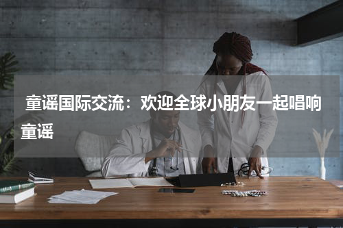  童谣国际交流：欢迎全球小朋友一起唱响童谣