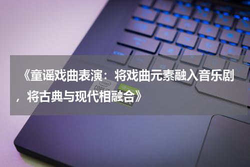  《童谣戏曲表演：将戏曲元素融入音乐剧，将古典与现代相融合》