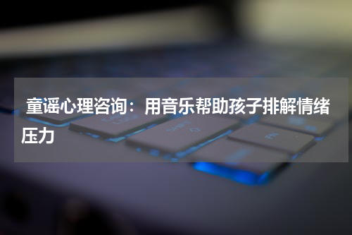 童谣心理咨询:用音乐帮助孩子排解情绪压力