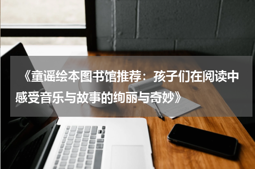  《童谣绘本图书馆推荐：孩子们在阅读中感受音乐与故事的绚丽与奇妙》