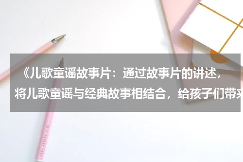  《儿歌童谣故事片：通过故事片的讲述，将儿歌童谣与经典故事相结合，给孩子们带来双重的愉悦与启迪》