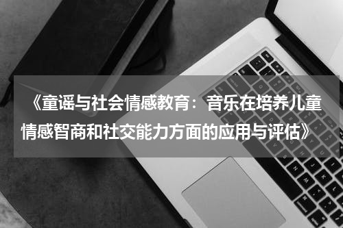  《童谣与社会情感教育：音乐在培养儿童情感智商和社交能力方面的应用与评估》