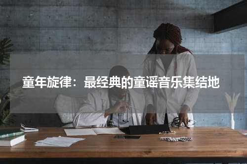 童年旋律:最经典的童谣音乐集结地