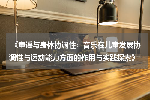  《童谣与身体协调性：音乐在儿童发展协调性与运动能力方面的作用与实践探索》