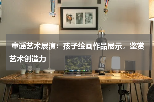  童谣艺术展演：孩子绘画作品展示，鉴赏艺术创造力