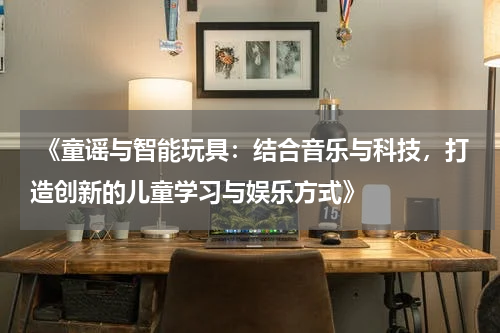  《童谣与智能玩具：结合音乐与科技，打造创新的儿童学习与娱乐方式》