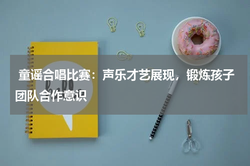  童谣合唱比赛：声乐才艺展现，锻炼孩子团队合作意识