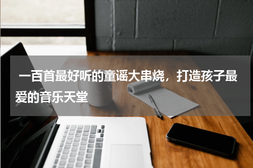  一百首最好听的童谣大串烧，打造孩子最爱的音乐天堂