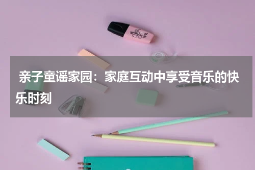  亲子童谣家园：家庭互动中享受音乐的快乐时刻