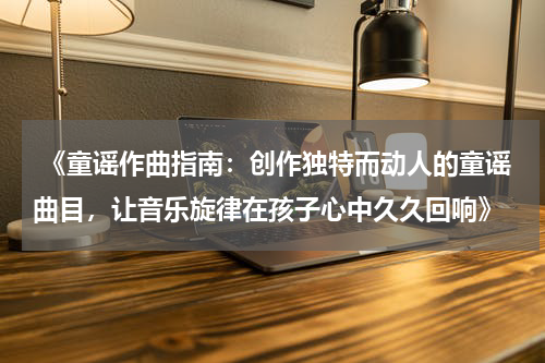  《童谣作曲指南：创作独特而动人的童谣曲目，让音乐旋律在孩子心中久久回响》