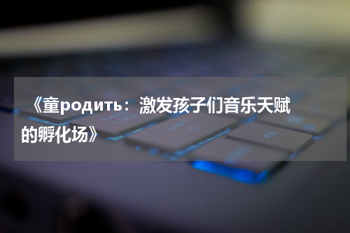 《童родить:激发孩子们音乐天赋的孵化场》
