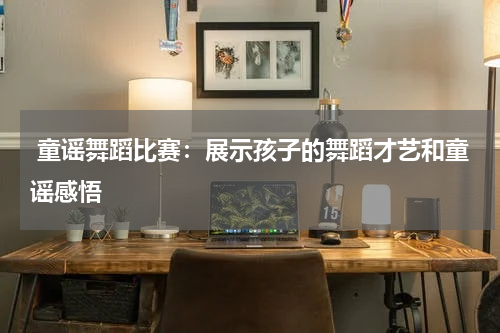 童谣舞蹈比赛:展示孩子的舞蹈才艺和童谣感悟