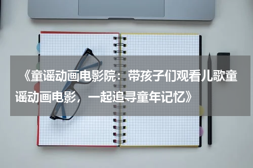  《童谣动画电影院：带孩子们观看儿歌童谣动画电影，一起追寻童年记忆》
