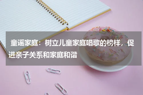  童谣家庭：树立儿童家庭唱歌的榜样，促进亲子关系和家庭和谐