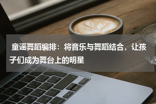 童谣舞蹈编排:将音乐与舞蹈结合,让孩子们成为舞台上的明星