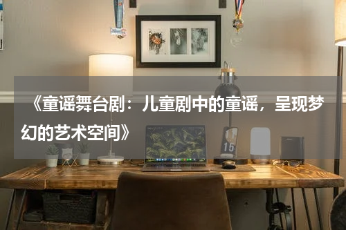  《童谣舞台剧：儿童剧中的童谣，呈现梦幻的艺术空间》