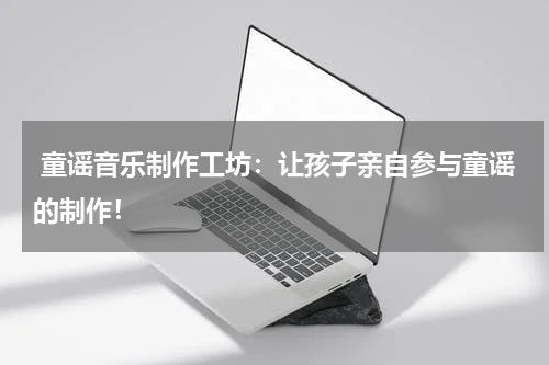 童谣音乐制作工坊:让孩子亲自参与童谣的制作!