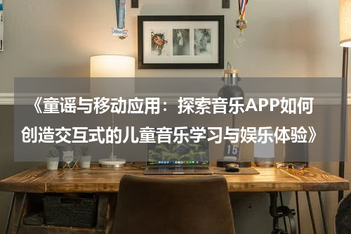  《童谣与移动应用：探索音乐APP如何创造交互式的儿童音乐学习与娱乐体验》