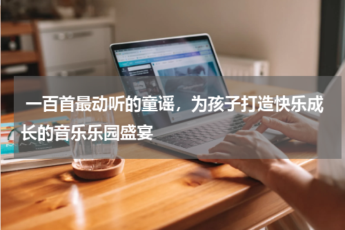  一百首最动听的童谣，为孩子打造快乐成长的音乐乐园盛宴