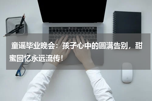  童谣毕业晚会：孩子心中的圆满告别，甜蜜回忆永远流传！