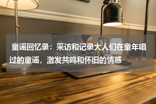  童谣回忆录：采访和记录大人们在童年唱过的童谣，激发共鸣和怀旧的情感