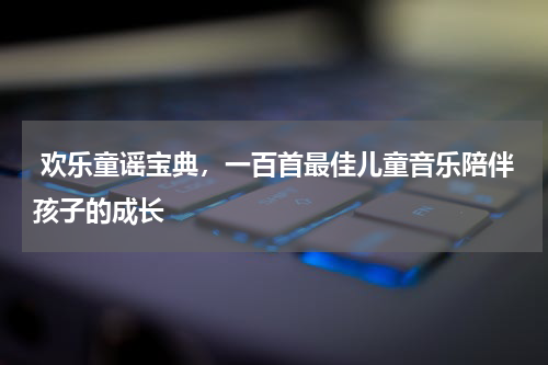  欢乐童谣宝典，一百首最佳儿童音乐陪伴孩子的成长