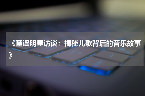 《童谣明星访谈:揭秘儿歌背后的音乐故事》