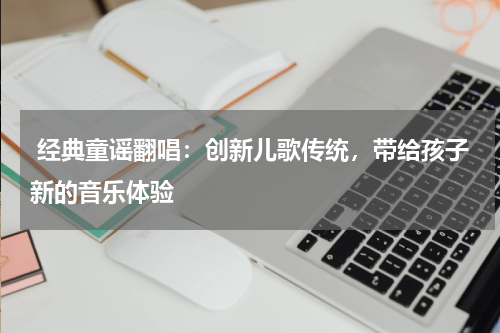  经典童谣翻唱：创新儿歌传统，带给孩子新的音乐体验