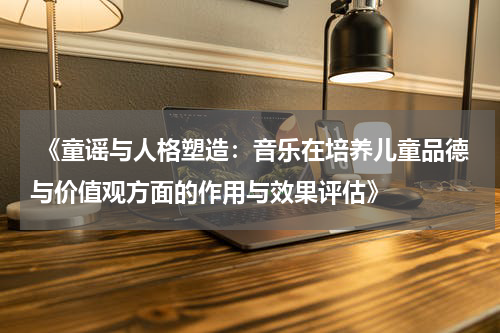  《童谣与人格塑造：音乐在培养儿童品德与价值观方面的作用与效果评估》