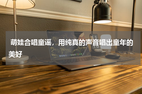  萌娃合唱童谣，用纯真的声音唱出童年的美好