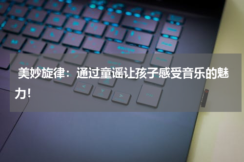 美妙旋律:通过童谣让孩子感受音乐的魅力!