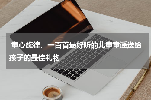  童心旋律，一百首最好听的儿童童谣送给孩子的最佳礼物