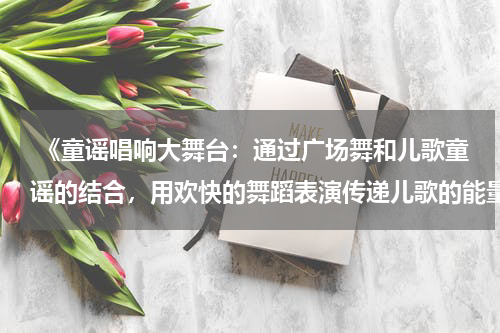  《童谣唱响大舞台：通过广场舞和儿歌童谣的结合，用欢快的舞蹈表演传递儿歌的能量和活力》