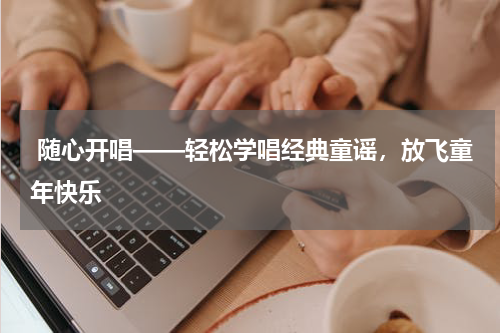 随心开唱——轻松学唱经典童谣,放飞童年快乐