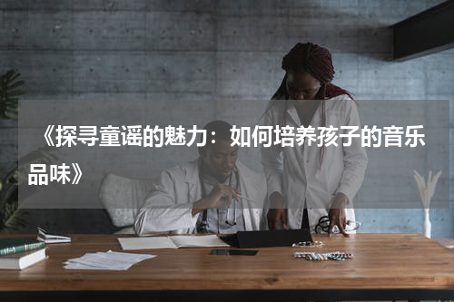  《探寻童谣的魅力：如何培养孩子的音乐品味》