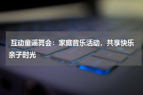  互动童谣舞会：家庭音乐活动，共享快乐亲子时光
