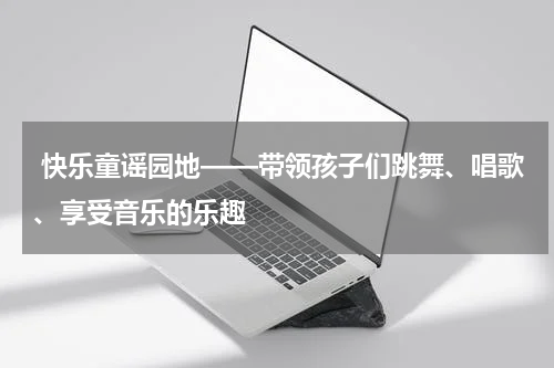  快乐童谣园地——带领孩子们跳舞、唱歌、享受音乐的乐趣