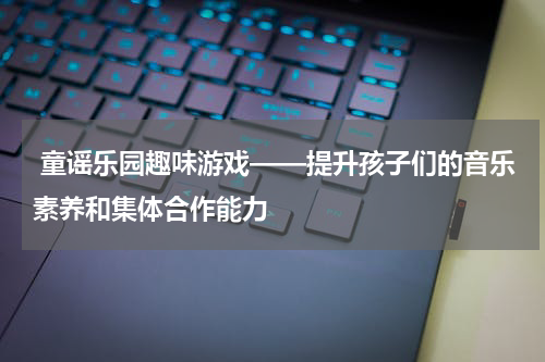  童谣乐园趣味游戏——提升孩子们的音乐素养和集体合作能力