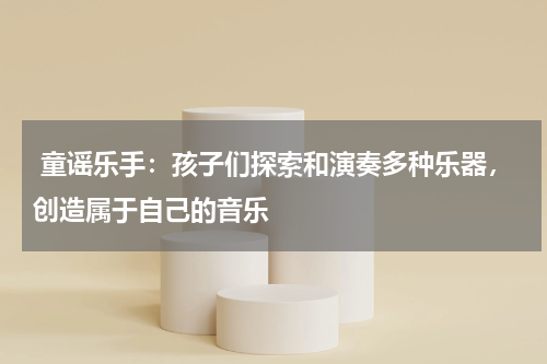  童谣乐手：孩子们探索和演奏多种乐器，创造属于自己的音乐