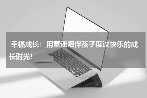  幸福成长：用童谣陪伴孩子度过快乐的成长时光！