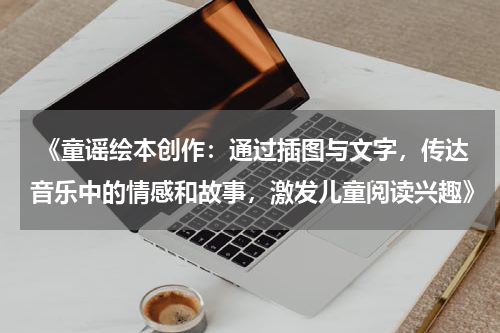  《童谣绘本创作：通过插图与文字，传达音乐中的情感和故事，激发儿童阅读兴趣》