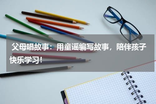 父母唱故事:用童谣编写故事,陪伴孩子快乐学习!