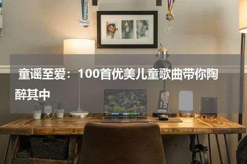 童谣至爱:100首优美儿童歌曲带你陶醉其中