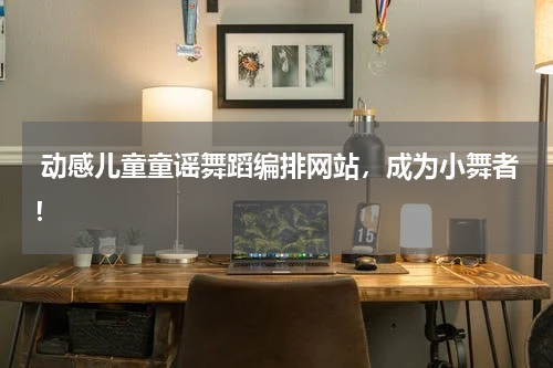 动感儿童童谣舞蹈编排网站,成为小舞者!