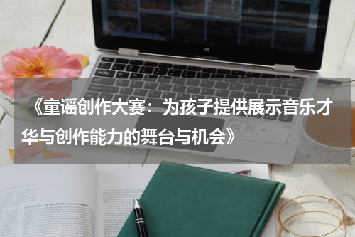  《童谣创作大赛：为孩子提供展示音乐才华与创作能力的舞台与机会》