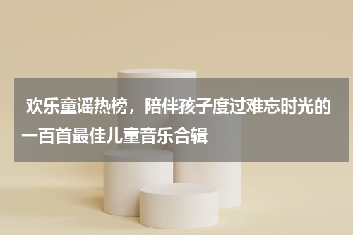  欢乐童谣热榜，陪伴孩子度过难忘时光的一百首最佳儿童音乐合辑