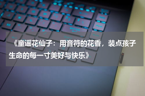 《童谣花仙子:用音符的花香,装点孩子生命的每一寸美好与快乐》