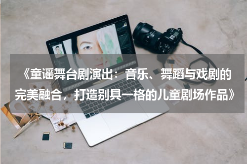  《童谣舞台剧演出：音乐、舞蹈与戏剧的完美融合，打造别具一格的儿童剧场作品》