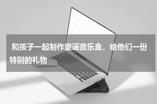  和孩子一起制作童谣音乐盒，给他们一份特别的礼物