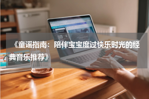  《童谣指南：陪伴宝宝度过快乐时光的经典音乐推荐》